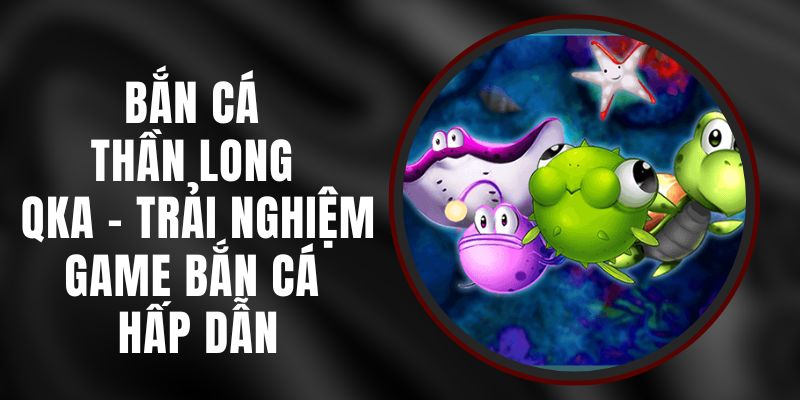 Bắn Cá Thần Long QKA - Trải Nghiệm Game Bắn Cá Hấp Dẫn